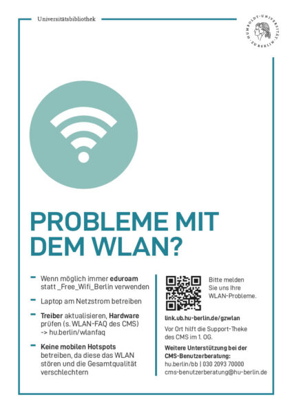 Plakat "Probleme mit dem WLAN?"

Wenn möglich immer eduroam
statt _Free_Wifi_Berlin verwenden
- Laptop am Netzstrom betreiben
- Treiber aktualisieren, Hardware
prüfen (s. WLAN-FAQ des CMS)
-> hu.berlin/wlanfaq
- Keine mobilen Hotspots
betreiben, da diese das WLAN
stören und die Gesamtqualität
verschlechtern

Bitte melden Sie uns Ihre
WLAN-Probleme. Weitere Unterstützung bei der
CMS-Benutzerberatung:
hu.berlin/bb | 030 2093 70000
cms-benutzerberatung@hu-berlin.de